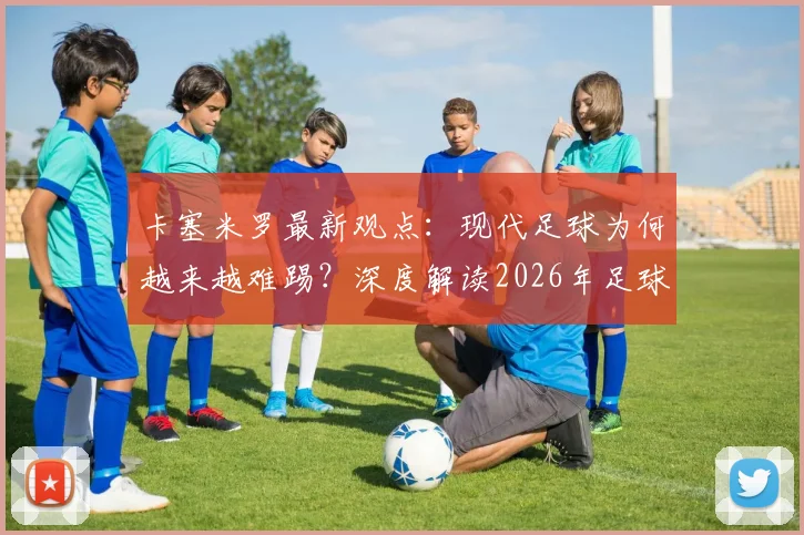 卡塞米罗最新观点：现代足球为何越来越难踢？深度解读2026年足球世界无弱旅现象对球员的挑战