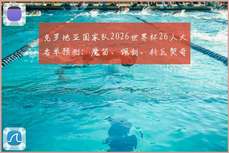 克罗地亚国家队2026世界杯26人大名单预测：魔笛、佩剑、科瓦契奇谁将入选？附完整球员分析与名单解析