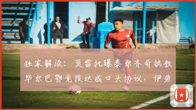 独家解读:莫雷托曝泰尔齐奇执教毕尔巴鄂竞技达成口头协议,伊劳拉有望接手水晶宫帅位的内幕与影响