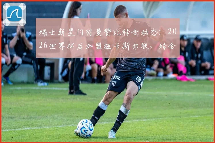 瑞士新星门将曼赞比转会动态:2026世界杯后加盟纽卡斯尔联,转会费预估与未来前景解读