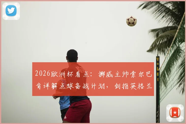 2026欧洲杯看点：挪威主帅索尔巴肯详解点球备战计划，剑指英格兰欲创造晋级历史