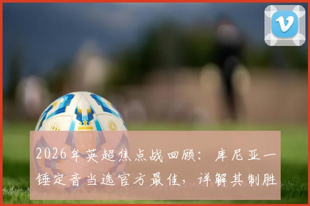 2026年英超焦点战回顾：库尼亚一锤定音当选官方最佳，详解其制胜球与全场数据