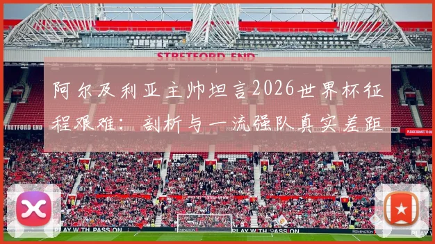阿尔及利亚主帅坦言2026世界杯征程艰难：剖析与一流强队真实差距，北非雄狮路在何方？