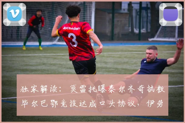 独家解读：莫雷托曝泰尔齐奇执教毕尔巴鄂竞技达成口头协议，伊劳拉有望接手水晶宫帅位的内幕与影响