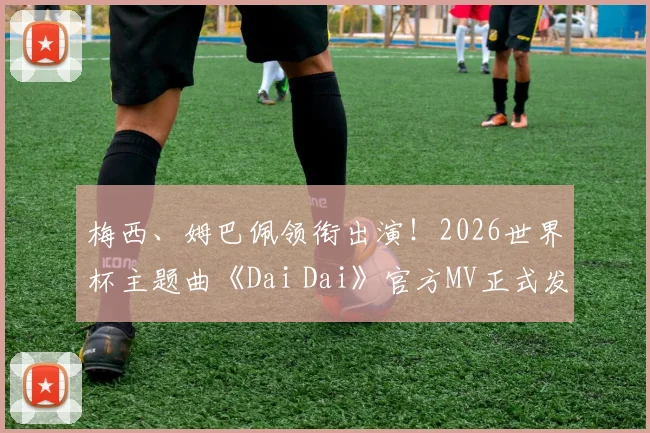 梅西、姆巴佩领衔出演!2026世界杯主题曲《Dai Dai》官方MV正式发布,附完整观看链接