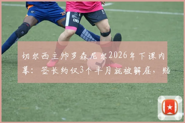 切尔西主帅罗森尼尔2026年下课内幕：签长约仅3个半月就被解雇，赔偿金与继任者猜想