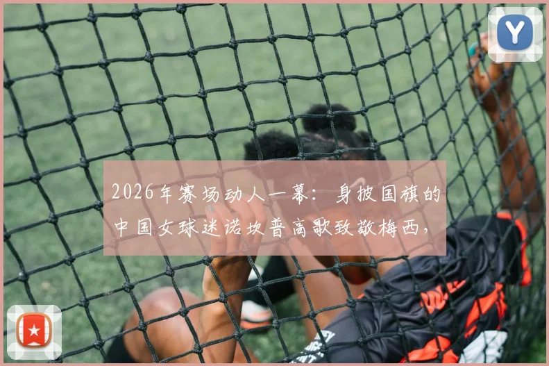 2026年赛场动人一幕:身披国旗的中国女球迷诺坎普高歌致敬梅西,西班牙媒体点赞热爱国界