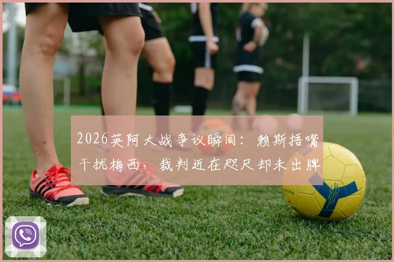 2026英阿大战争议瞬间：赖斯捂嘴干扰梅西，裁判近在咫尺却未出牌引质疑