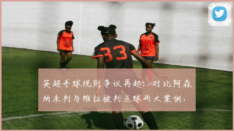 英超手球规则争议再起：对比阿森纳未判与维拉被判点球两大案例，深度解读判罚标准究竟在哪