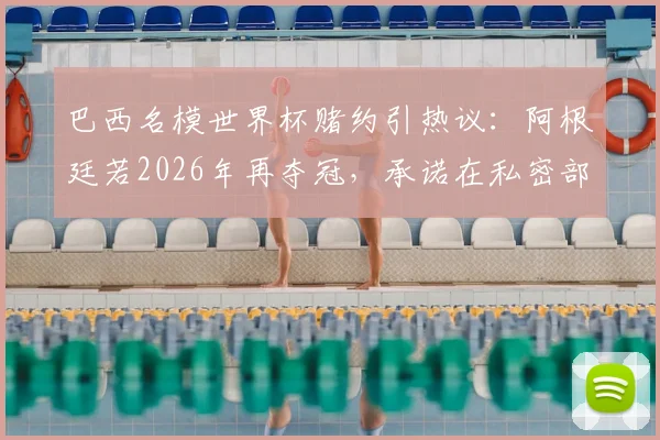 巴西名模世界杯赌约引热议:阿根廷若2026年再夺冠,承诺在私密部位文身致敬梅西,背后故事与球迷反应一览
