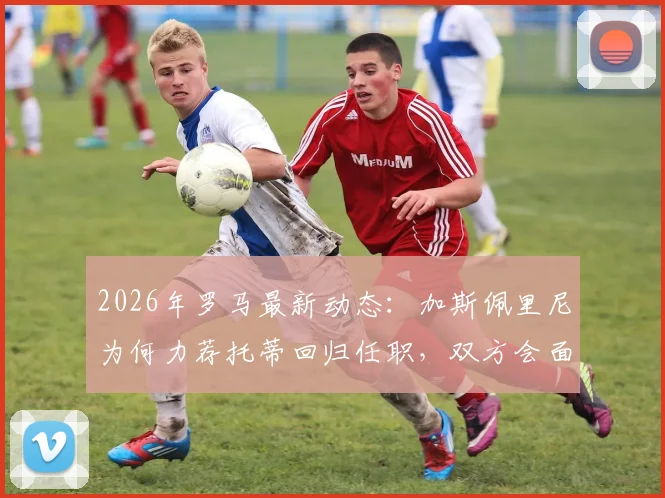 2026年罗马最新动态:加斯佩里尼为何力荐托蒂回归任职,双方会面关键信息解析