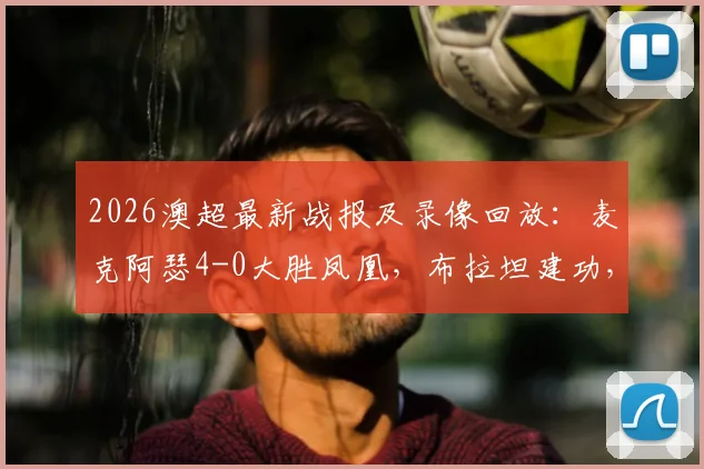 2026澳超最新战报及录像回放:麦克阿瑟4-0大胜凤凰,布拉坦建功,附积分榜排名与赛事分析