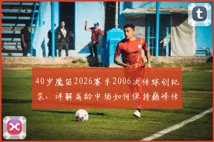 40岁魔笛2026赛季2006次传球创纪录，详解高龄中场如何保持巅峰传球数据，附五大联赛近20年数据对比