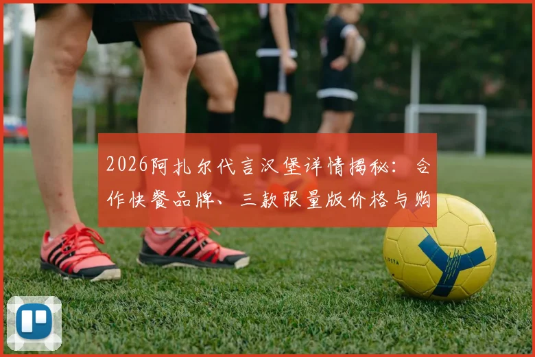 2026阿扎尔代言汉堡详情揭秘：合作快餐品牌、三款限量版价格与购买渠道全指南