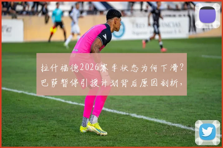 拉什福德2026赛季状态为何下滑？巴萨暂停引援计划背后原因剖析，曼联前锋未来去向分析