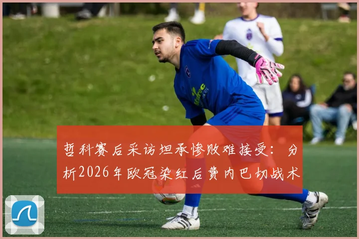 哲科赛后采访坦承惨败难接受：分析2026年欧冠染红后费内巴切战术失误与惨败原因