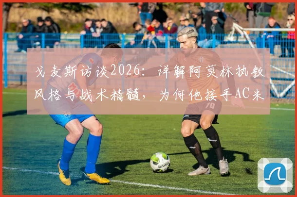 戈麦斯访谈2026：详解阿莫林执教风格与战术精髓，为何他接手AC米兰是明智之举