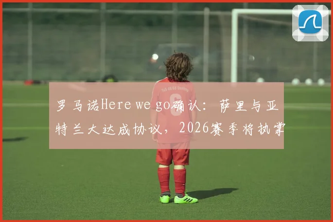 罗马诺Here we go确认：萨里与亚特兰大达成协议，2026赛季将执掌帅印，意甲格局再添变数