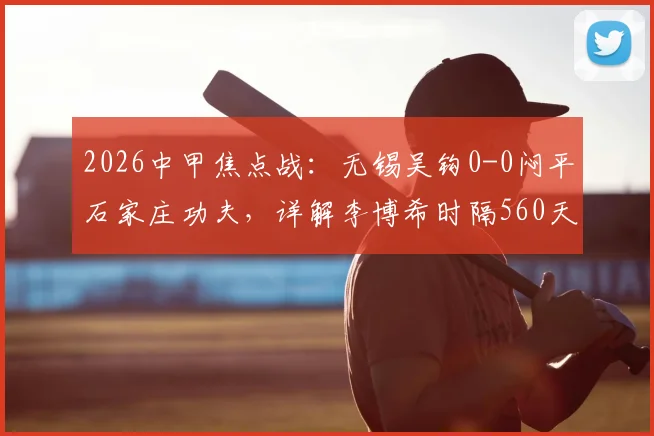 2026中甲焦点战:无锡吴钩0-0闷平石家庄功夫,详解李博希时隔560天替补复出背后故事
