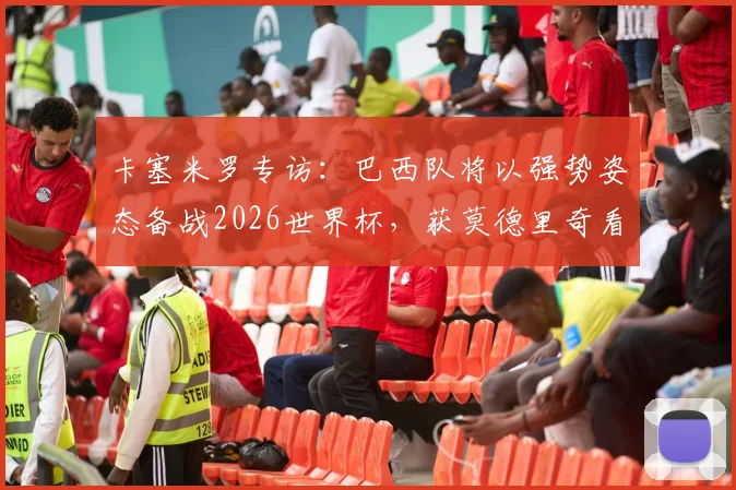 卡塞米罗专访：巴西队将以强势姿态备战2026世界杯，获莫德里奇看好，深度解析球队前景