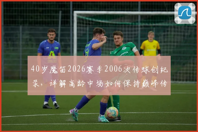 40岁魔笛2026赛季2006次传球创纪录,详解高龄中场如何保持巅峰传球数据,附五大联赛近20年数据对比
