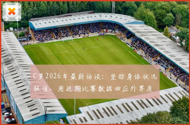 C罗2026年最新访谈：坚称身体状况极佳，用近期比赛数据回应外界质疑，他能保持巅峰多久？