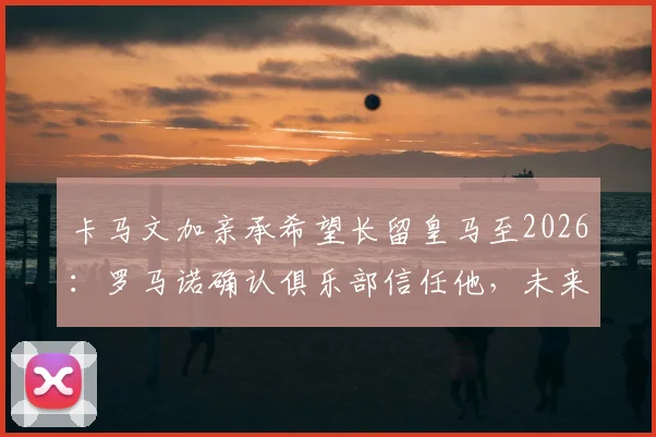 卡马文加亲承希望长留皇马至2026：罗马诺确认俱乐部信任他，未来计划与主力位置分析