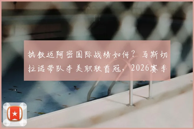 执教迈阿密国际战绩如何？马斯切拉诺带队夺美职联首冠，2026赛季38胜15平14负全回顾