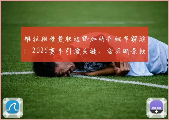 维拉租借曼联边锋加纳乔细节解读：2026赛季引援关键，含买断条款费用与球员定位分析