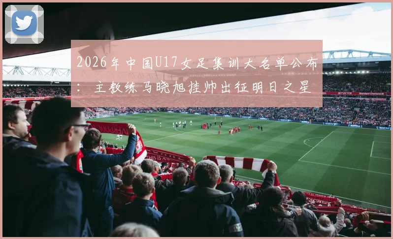 2026年中国U17女足集训大名单公布:主教练马晓旭挂帅出征明日之星冠军杯,附完整球员名单与赛事看点