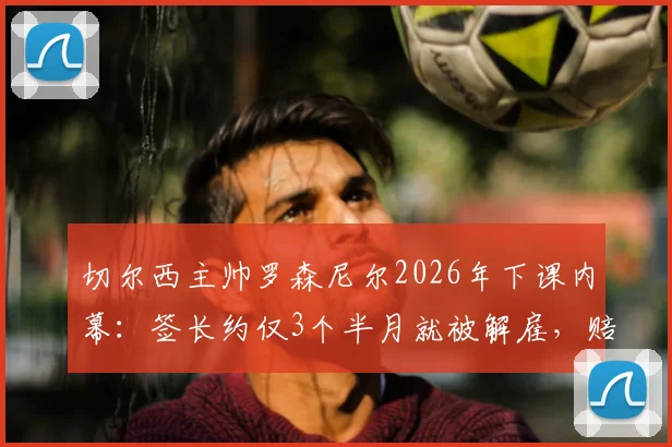 切尔西主帅罗森尼尔2026年下课内幕:签长约仅3个半月就被解雇,赔偿金与继任者猜想