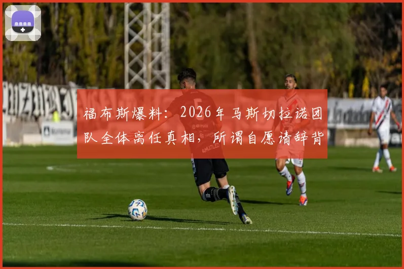 福布斯爆料:2026年马斯切拉诺团队全体离任真相,所谓自愿请辞背后暗藏怎样的俱乐部话语策略
