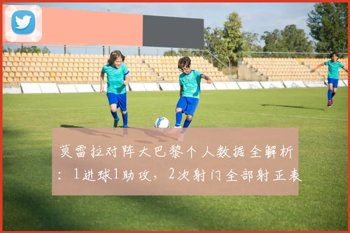 莫雷拉对阵大巴黎个人数据全解析：1进球1助攻，2次射门全部射正表现如何？附比赛集锦回顾