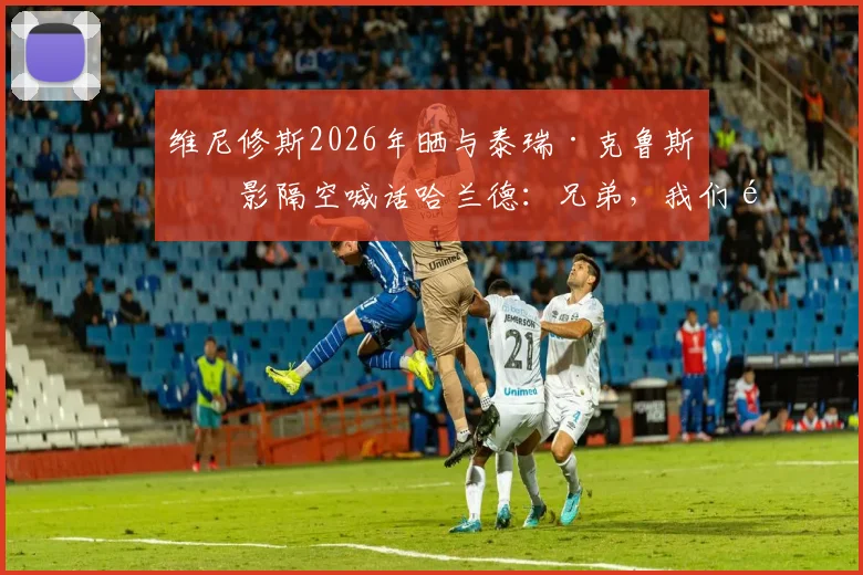 维尼修斯2026年晒与泰瑞·克鲁斯合影隔空喊话哈兰德:兄弟,我们都在等你加入呢