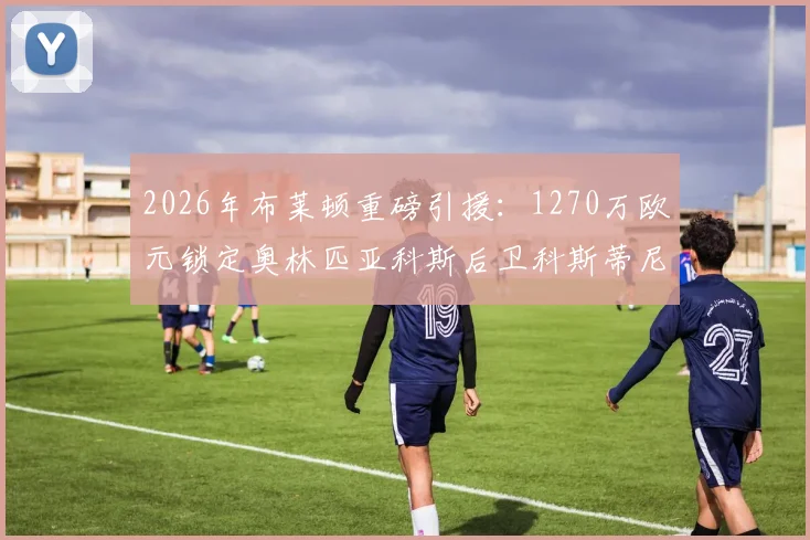 2026年布莱顿重磅引援:1270万欧元锁定奥林匹亚科斯后卫科斯蒂尼亚,这笔转会究竟值不值?