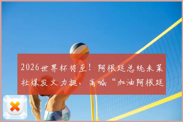 2026世界杯将至！阿根廷总统米莱社媒发文力挺，高喊“加油阿根廷”引发热议