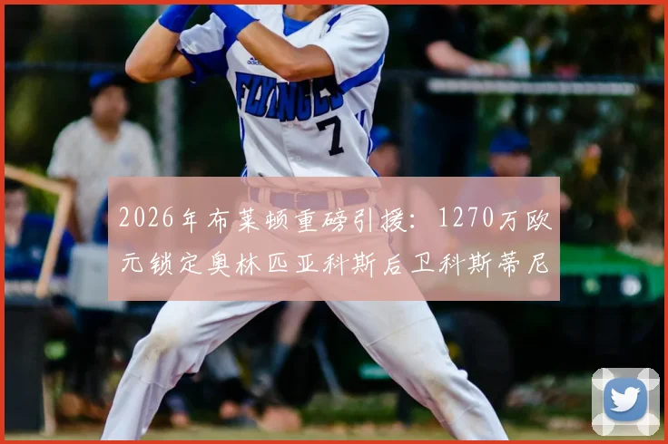 2026年布莱顿重磅引援：1270万欧元锁定奥林匹亚科斯后卫科斯蒂尼亚，这笔转会究竟值不值？