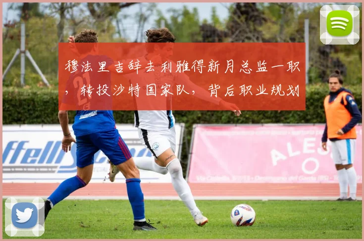 穆法里吉辞去利雅得新月总监一职,转投沙特国家队,背后职业规划与足球管理有何看点?