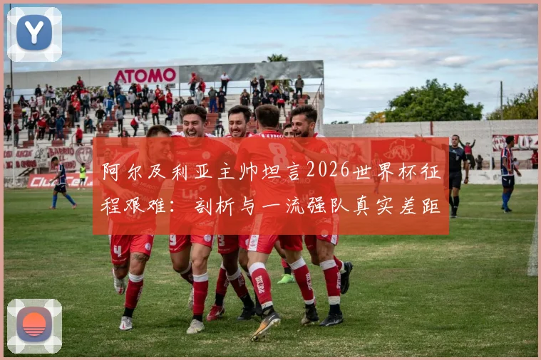 阿尔及利亚主帅坦言2026世界杯征程艰难:剖析与一流强队真实差距,北非雄狮路在何方?