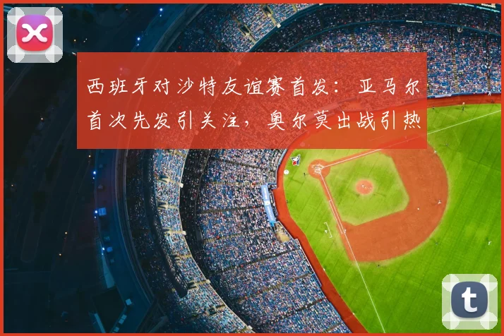 西班牙对沙特友谊赛首发：亚马尔首次先发引关注，奥尔莫出战引热议，展望2026年世界杯阵容