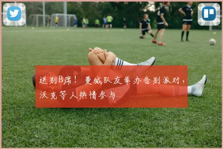 送别B席！曼城队友举办告别派对，沃克等人热情参与