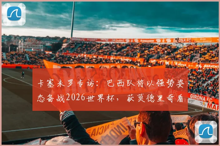 卡塞米罗专访:巴西队将以强势姿态备战2026世界杯,获莫德里奇看好,深度解析球队前景