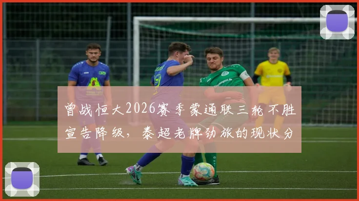 曾战恒大2026赛季蒙通联三轮不胜宣告降级，泰超老牌劲旅的现状分析与赛程回顾