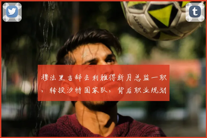 穆法里吉辞去利雅得新月总监一职，转投沙特国家队，背后职业规划与足球管理有何看点？