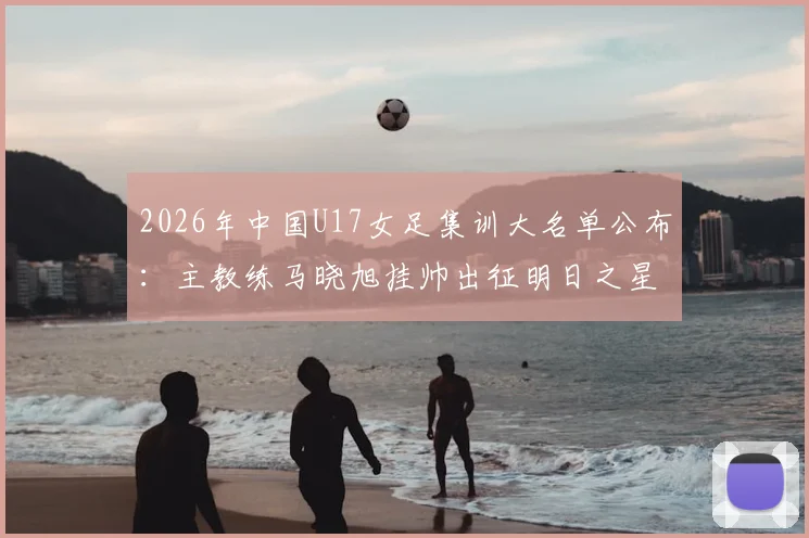 2026年中国U17女足集训大名单公布：主教练马晓旭挂帅出征明日之星冠军杯，附完整球员名单与赛事看点