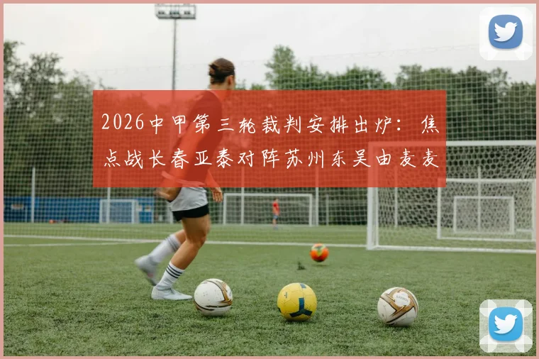 2026中甲第三轮裁判安排出炉:焦点战长春亚泰对阵苏州东吴由麦麦提江主哨,完整裁判名单与执法风格解析