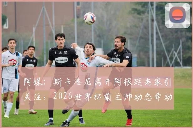 阿媒:斯卡洛尼离开阿根廷老家引关注,2026世界杯前主帅动态牵动球迷心