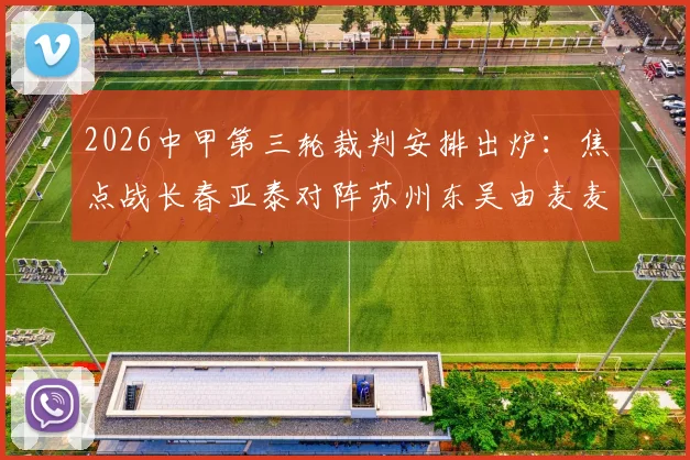 2026中甲第三轮裁判安排出炉：焦点战长春亚泰对阵苏州东吴由麦麦提江主哨，完整裁判名单与执法风格解析