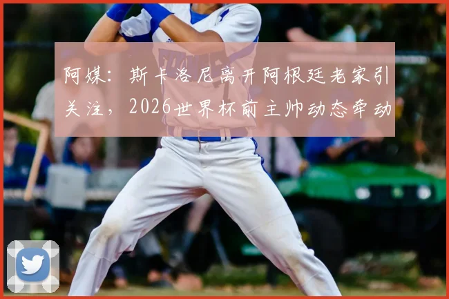 阿媒：斯卡洛尼离开阿根廷老家引关注，2026世界杯前主帅动态牵动球迷心