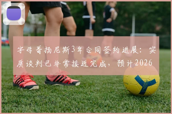 字母哥扬尼斯3年合同签约进展:实质谈判已非常接近完成,预计2026赛季前敲定